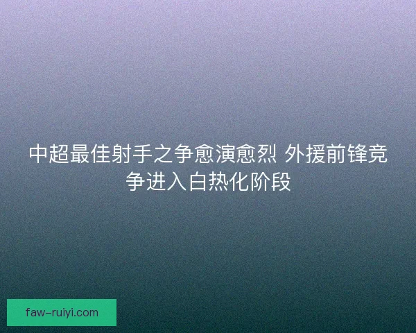 中超最佳射手之争愈演愈烈 外援前锋竞争进入白热化阶段