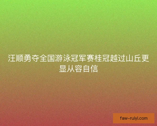 汪顺勇夺全国游泳冠军赛桂冠越过山丘更显从容自信