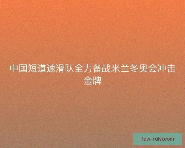 中国短道速滑队全力备战米兰冬奥会冲击金牌