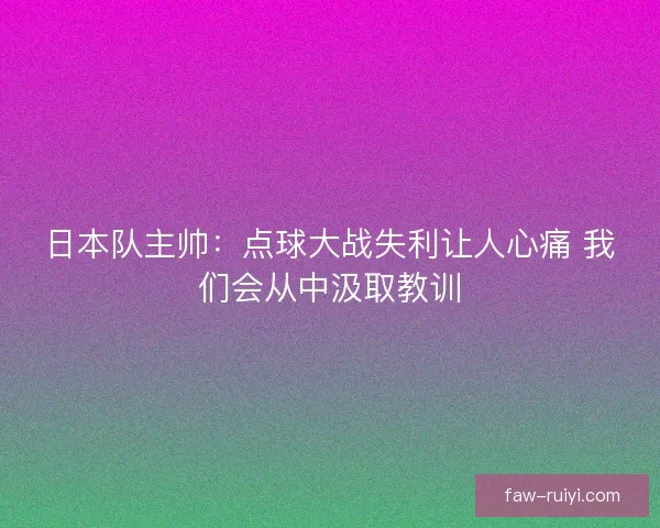 日本队主帅：点球大战失利让人心痛 我们会从中汲取教训