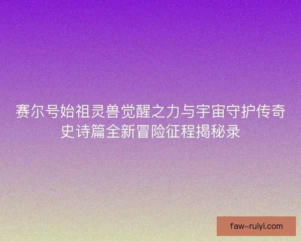 赛尔号始祖灵兽觉醒之力与宇宙守护传奇史诗篇全新冒险征程揭秘录