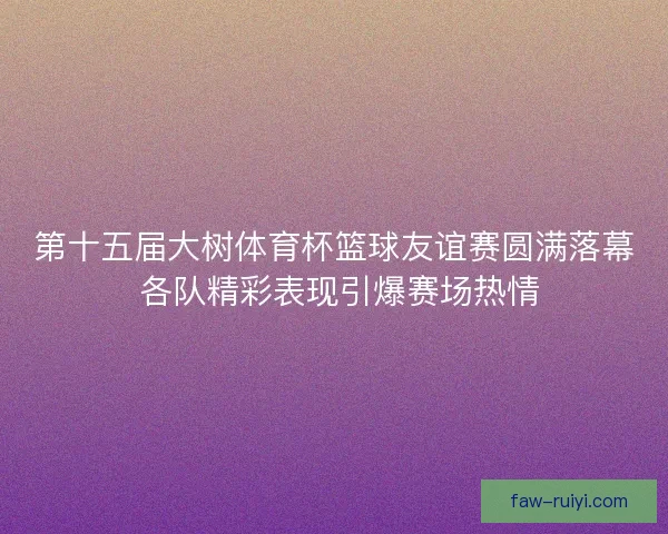 第十五届大树体育杯篮球友谊赛圆满落幕 各队精彩表现引爆赛场热情