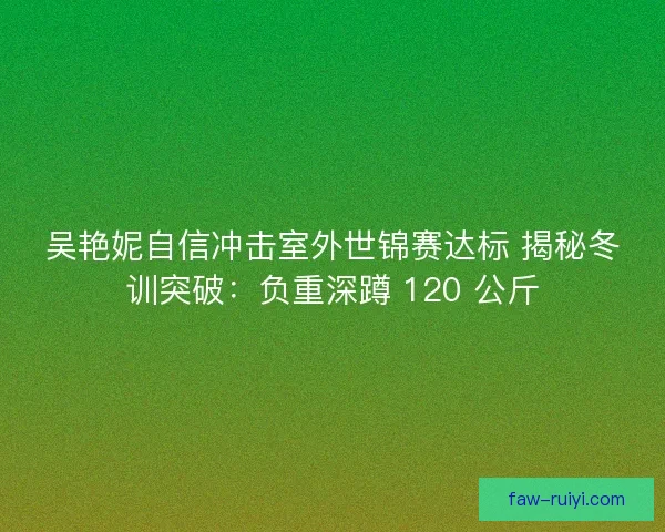 吴艳妮自信冲击室外世锦赛达标 揭秘冬训突破：负重深蹲 120 公斤