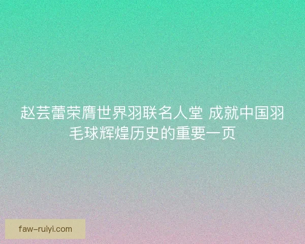 赵芸蕾荣膺世界羽联名人堂 成就中国羽毛球辉煌历史的重要一页