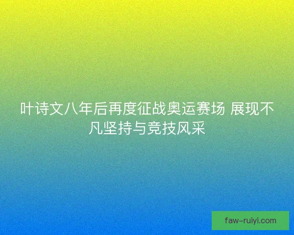 叶诗文八年后再度征战奥运赛场 展现不凡坚持与竞技风采