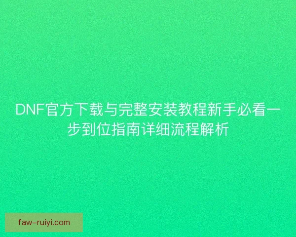 DNF官方下载与完整安装教程新手必看一步到位指南详细流程解析