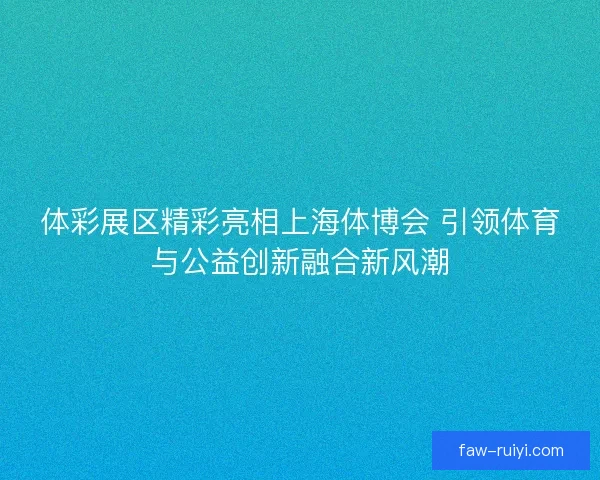 体彩展区精彩亮相上海体博会 引领体育与公益创新融合新风潮