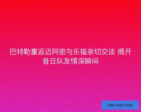 巴特勒重返迈阿密与乐福亲切交谈 揭开昔日队友情深瞬间