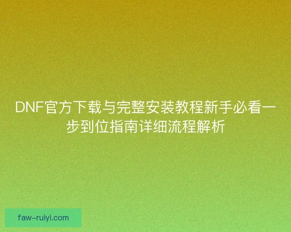 DNF官方下载与完整安装教程新手必看一步到位指南详细流程解析