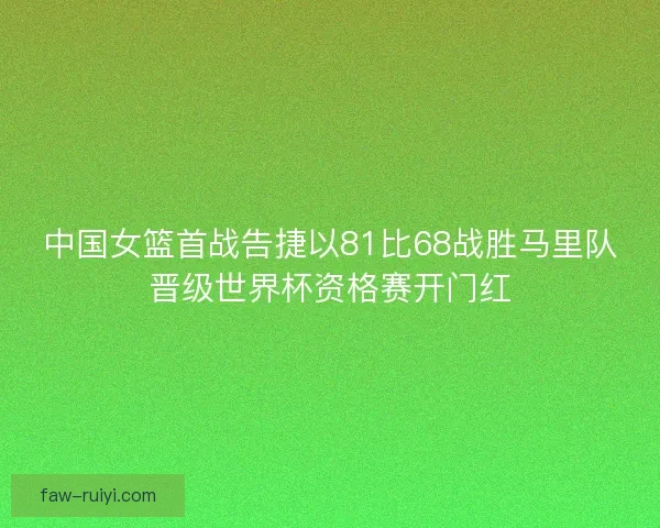 中国女篮首战告捷以81比68战胜马里队晋级世界杯资格赛开门红